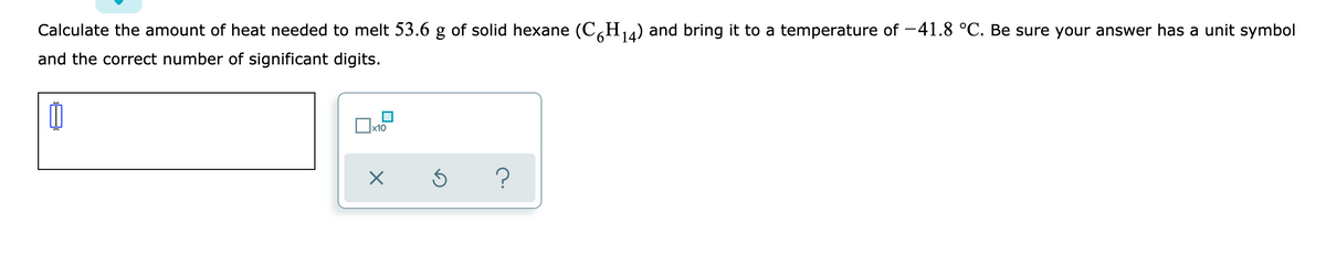 Calculate the amount of heat needed to melt 53.6 g of solid hexane (C,H4) and bring it to a temperature of -41.8 °C. Be sure your answer has a unit symbol
6.
and the correct number of significant digits.
Ox10
