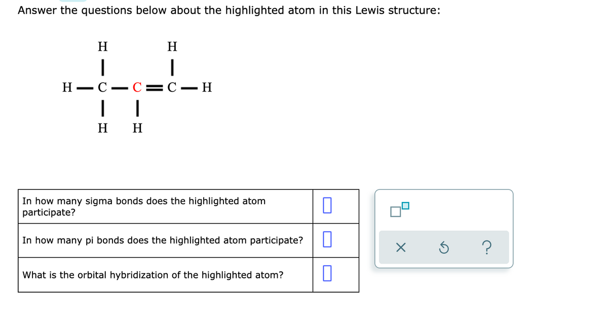 Answer the questions below about the highlighted atom in this Lewis structure:
H
H
|
Н — С — С3 С — Н
H
H
In how many sigma bonds does the highlighted atom
participate?
In how many pi bonds does the highlighted atom participate?
What is the orbital hybridization of the highlighted atom?
