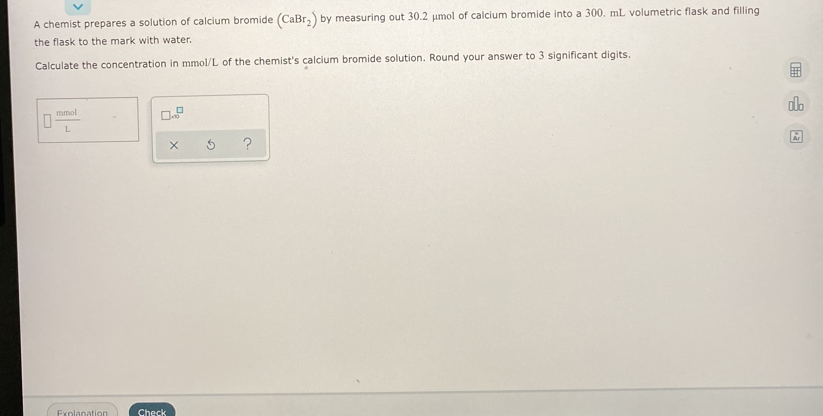 A chemist prepares a solution of calcium bromide (CaBr, ) by measuring out 30.2 umol of calcium bromide into a 300. mL volumetric flask and filling
the flask to the mark with water.
Calculate the concentration in mmol/L of the chemist's calcium bromide solution. Round your answer to 3 significant digits.
