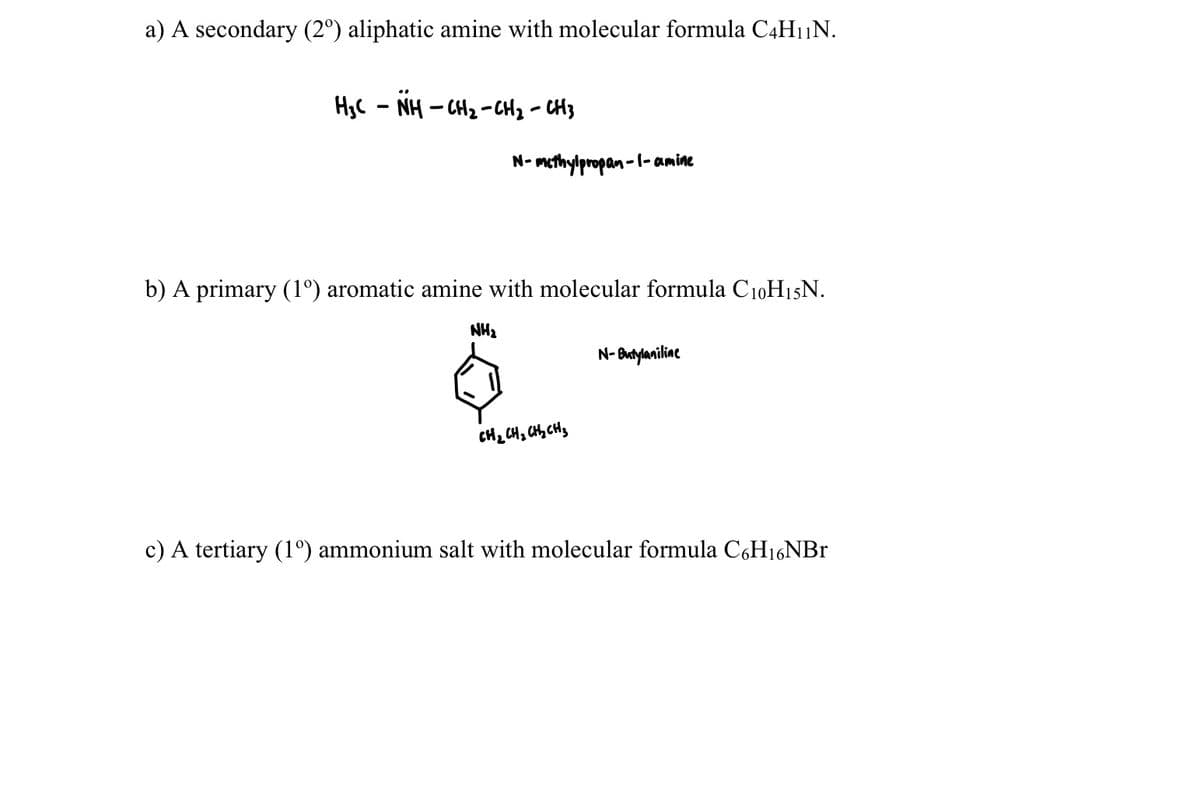 a) A secondary (2º) aliphatic amine with molecular formula C4H1N.
H3C - NH - CH2 -CH2 - CH3
N- methylpropan-l- amine
b) A primary (1°) aromatic amine with molecular formula C10H15N.
NH2
N- Butylaniline
CH2 CH, CHty CHs
c) A tertiary (1º) ammonium salt with molecular formula CÇH16NB1
