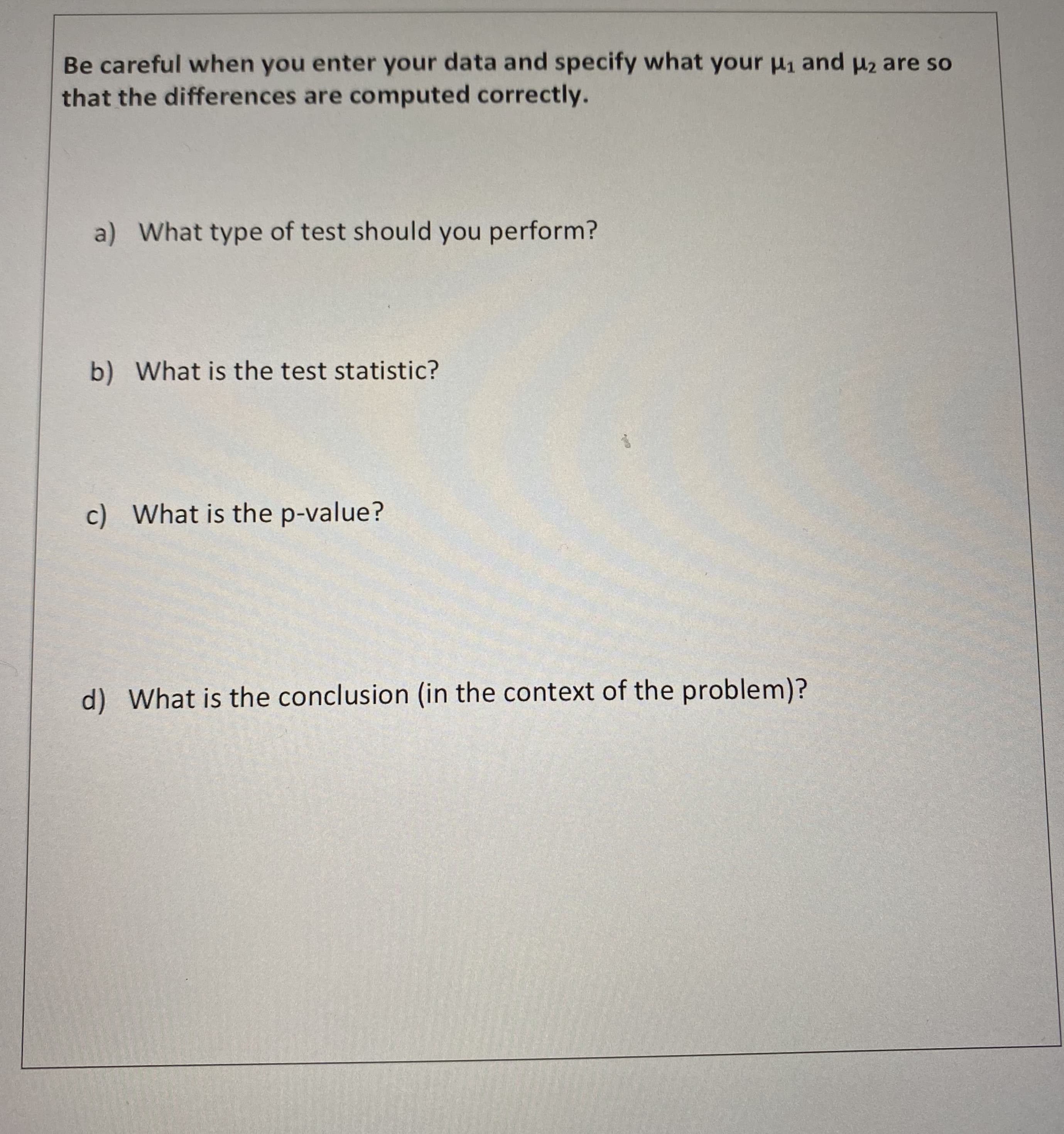 Be careful when you enter your data and specify what your u1 and pz are so
that the differences are computed correctly.
a) What type of test should you perform?
b) What is the test statistic?
c) What is the p-value?
