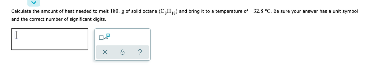 Calculate the amount of heat needed to melt 180. g of solid octane (C,H,2) and bring it to a temperature of -32.8 °C. Be sure your answer has a unit symbol
and the correct number of significant digits.
?
