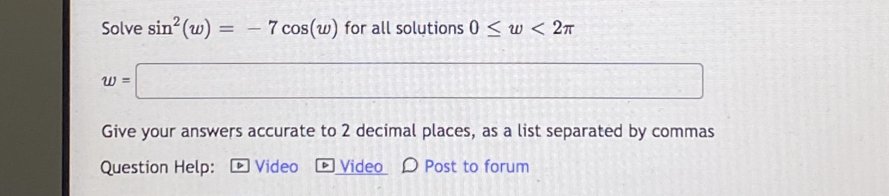 Solve sin (w)
- 7 cos(w) for all solutions 0 < w < 2T
COS
Give your answers accurate to 2 decimal places, as a list separated by commas
