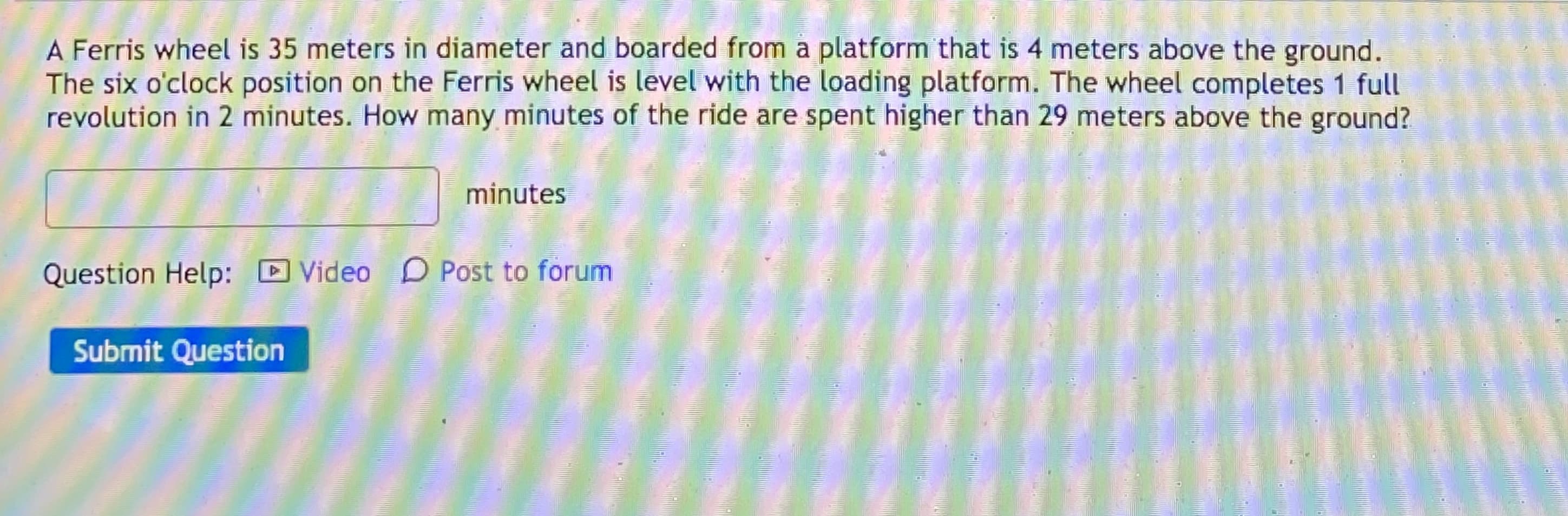 A Ferris wheel is 35 meters in diameter and boarded from a platform that is 4 meters above the ground.
The six o'clock position on the Ferris wheel is level with the loading platform. The wheel completes 1 full
revolution in 2 minutes. How many minutes of the ride are spent higher than 29 meters above the ground?
