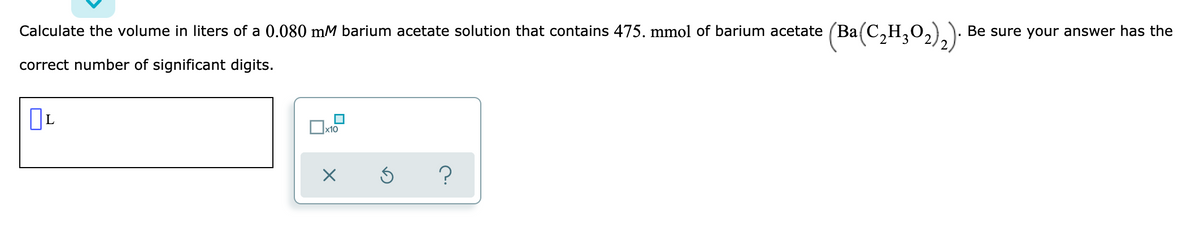 (Ba(C,H,02).)
Calculate the volume in liters of a 0.080 mM barium acetate solution that contains 475. mmol of barium acetate (Ba(C
Be sure your answer has the
correct number of significant digits.
Ox10
