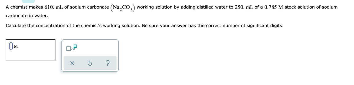 A chemist makes 610. mL of sodium carbonate (Na, CO, working solution by adding distilled water to 250. mL of a 0.785 M stock solution of sodium
carbonate in water.
Calculate the concentration of the chemist's working solution. Be sure your answer has the correct number of significant digits.
M
x10
?
