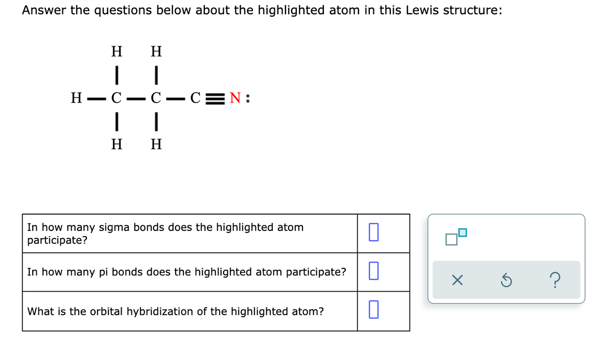Answer the questions below about the highlighted atom in this Lewis structure:
H
H
H
C
С — С3 N:
|
|
н н
In how many sigma bonds does the highlighted atom
participate?
In how many pi bonds does the highlighted atom participate?
What is the orbital hybridization of the highlighted atom?
