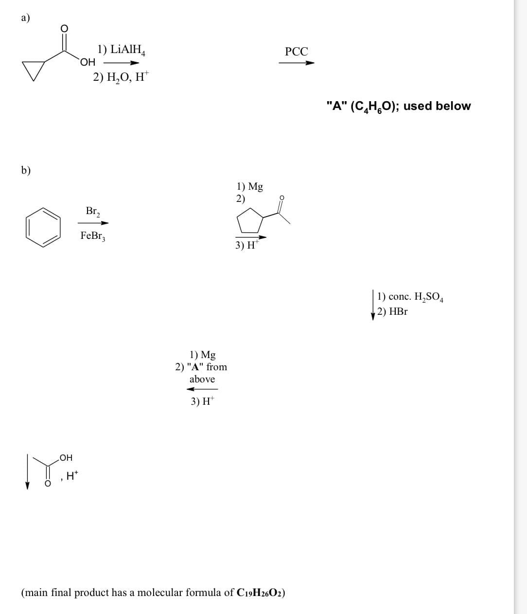 а)
1) LİAIH,
HO,
РСС
2) Н,О, Н"
"A" (C,H,O); used below
b)
1) Mg
2)
Br,
FeBr;
3) H*
1) conc. H,SO4
2) HBr
1) Mg
2) "A" from
above
3) H*
HO
H*
(main final product has a molecular formula of C19H2602)
