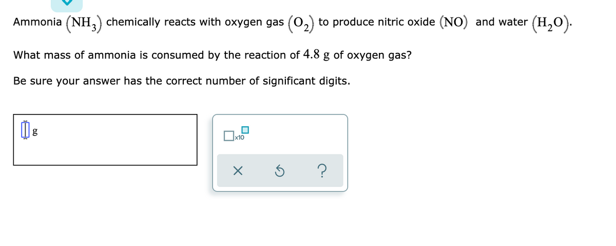 Ammonia (NH, chemically reacts with oxygen gas (0,) to produce nitric oxide (NO) and water (H,O).
What mass of ammonia is consumed by the reaction of 4.8
of
oxygen gas?
Be sure your answer has the correct number of significant digits.
g
Ox10
?
