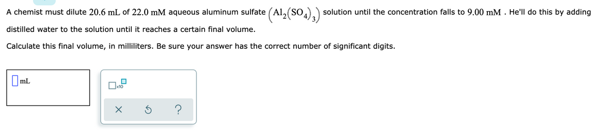 (Al,(S0.);)
A chemist must dilute 20.6 mL of 22.0 mM aqueous aluminum sulfate
solution until the concentration falls to 9.00 mM . He'll do this by adding
distilled water to the solution until it reaches a certain final volume.
Calculate this final volume, in milliliters. Be sure your answer has the correct number of significant digits.
||mL
