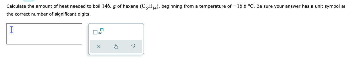 Calculate the amount of heat needed to boil 146. g of hexane (CH14), beginning from a temperature of – 16.6 °C. Be sure your answer has a unit symbol ar
the correct number of significant digits.
x10
