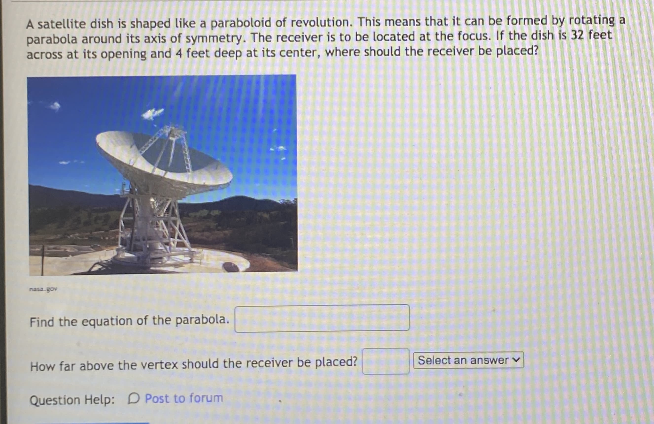 A satellite dish is shaped like a paraboloid of revolution. This means that it can be formed by rotating a
parabola around its axis of symmetry. The receiver is to be located at the focus. If the dish is 32 feet
across at its opening and 4 feet deep at its center, where should the receiver be placed?
