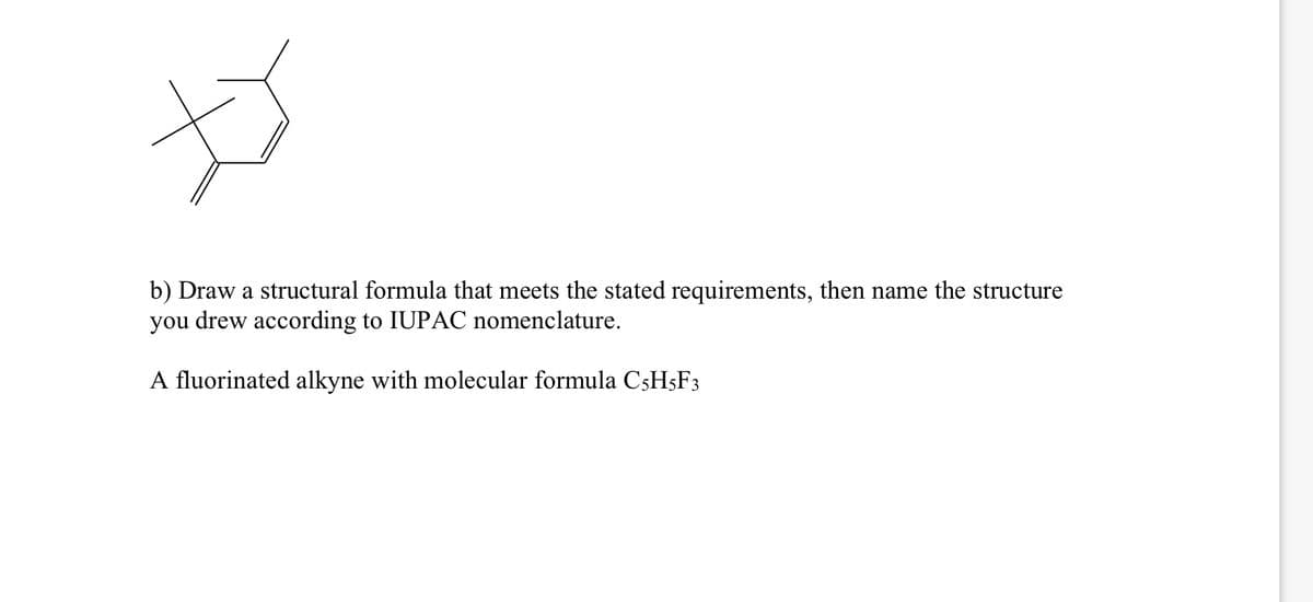 b) Draw a structural formula that meets the stated requirements, then name the structure
you drew according to IUPAC nomenclature.
A fluorinated alkyne with molecular formula C5H5F3
