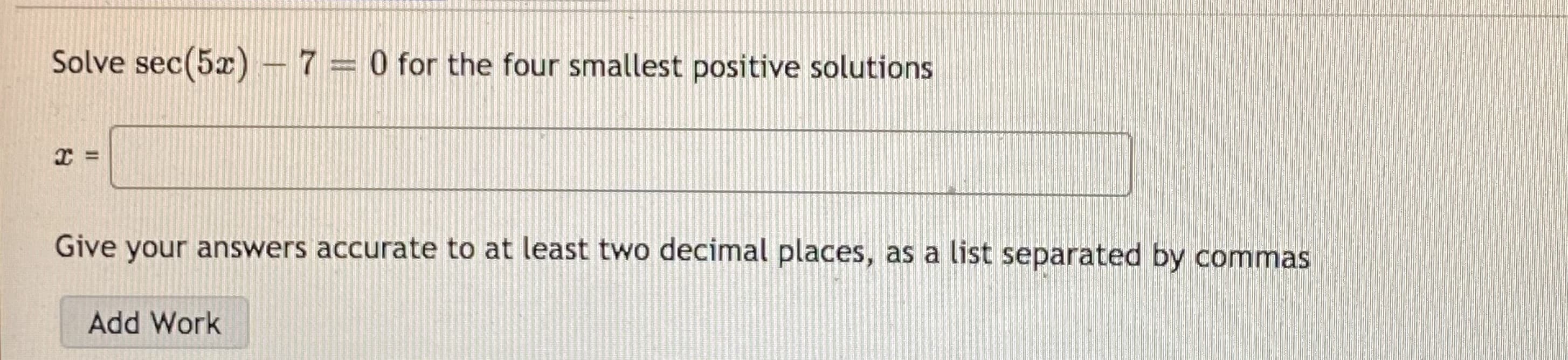 Solve sec(5x) - 7= 0 for the four smallest positive solutions
Give your answers accurate to at least two decimal places, as a list separated by commas
