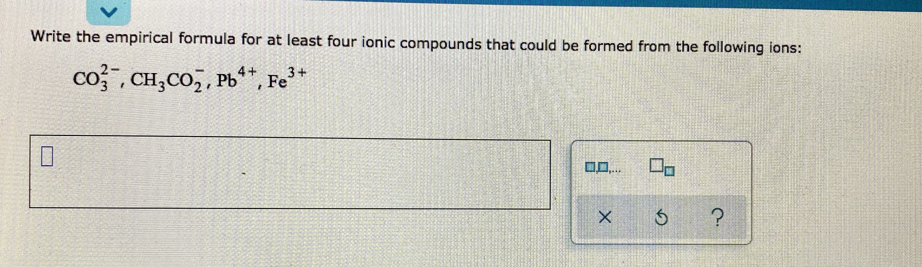 Write the empirical formula for at least four ionic compounds that could be formed from the following ions:
2-
co, CH,CO, , Pb**, Fe3+
