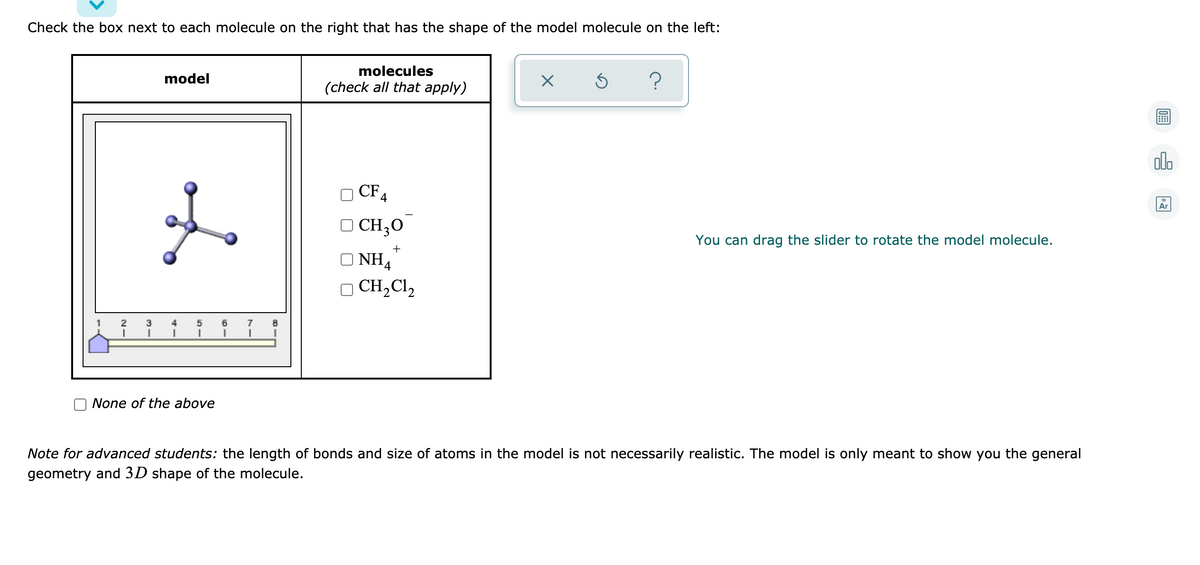 Check the box next to each molecule on the right that has the shape of the model molecule on the left:
molecules
model
(check all that apply)
alo
O CF4
Ar
O CH,0
You can drag the slider to rotate the model molecule.
+
O NH4
O CH,Cl,
1
3
5
7
None of the above
Note for advanced students: the length of bonds and size of atoms in the model is not necessarily realistic. The model is only meant to show you the general
geometry and 3D shape of the molecule.
