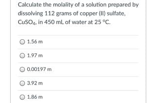 Calculate the molality of a solution prepared by
dissolving 112 grams of copper (II) sulfate,
CusO4, in 450 mL of water at 25 °C.
1.56 m
O 1.97 m
O 0.00197 m
3.92 m
1.86 m
