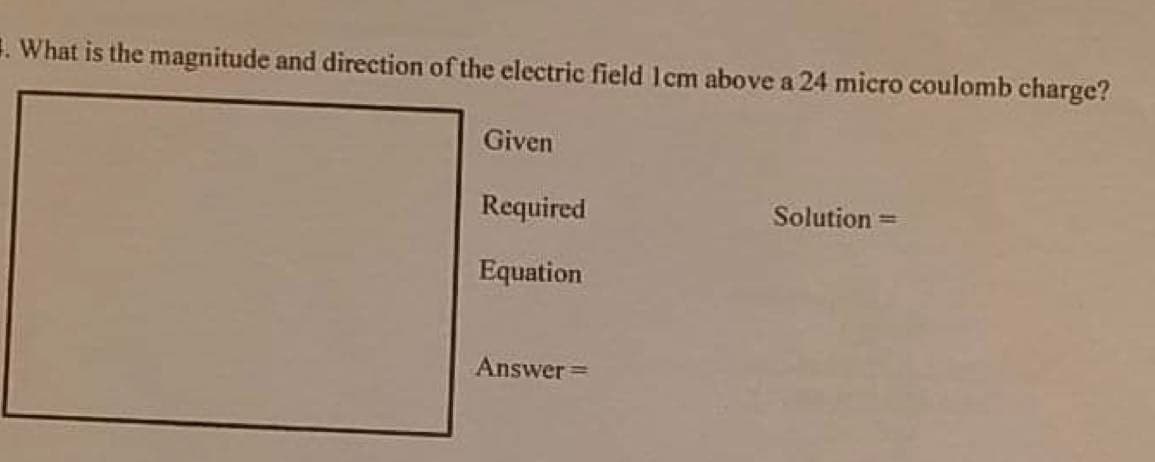 1. What is the magnitude and direction of the electric field Icm above a 24 micro coulomb charge?
Given
Required
Solution =
Equation
Answer =
