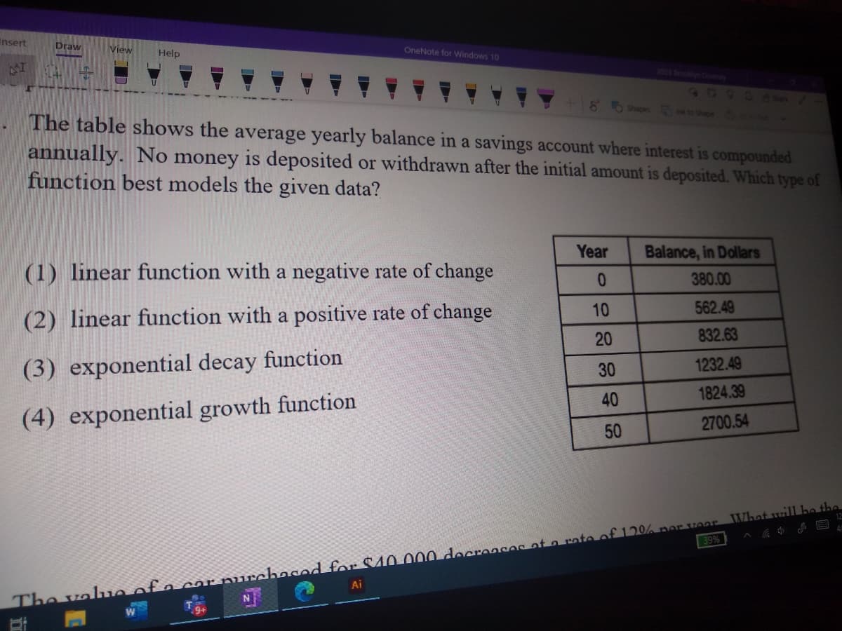 Insert
Draw
View
Help
OneNote for Windows 10
2023 B
60
2 B0
8 Shapes to Shape
The table shows the average yearly balance in a savings account where interest is compounded
annually. No money is deposited or withdrawn after the initial amount is deposited. Which type of
function best models the given data?
Year
Balance, in Dollars
(1) linear function with a negative rate of change
380.00
10
562.49
(2) linear function with a positive rate of change
20
832.63
(3) exponential decay function
1232.49
30
40
1824.39
(4) exponential growth function
2700.54
50
39%
Ai
The va ue of a cor purchased for S40.000 docreases at a rate of120% ner voar What will he the
