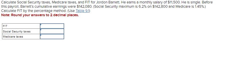 Calculate Social Security taxes, Medicare taxes, and FIT for Jordon Barrett. He earns a monthly salary of $11,500. He Is single. Before
this payroll, Barrett's cumulative earnings were $142,080. (Social Security maximum is 6.2% on $142,800 and Medicare is 1.45%)
Calculate FIT by the percentage method. (Use Table 9.1)
Note: Round your answers to 2 decimal places.
FIT
Social Security taxes
Medicare taxes