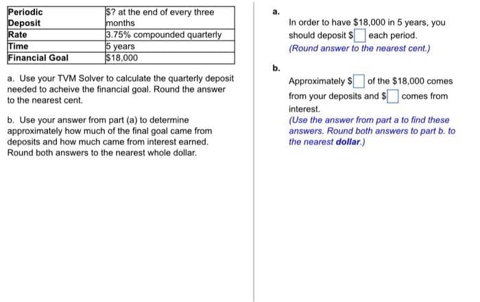 Periodic
Deposit
Rate
Time
Financial Goal
$? at the end of every three
months
3.75% compounded quarterly
5 years
$18,000
a. Use your TVM Solver to calculate the quarterly deposit
needed to acheive the financial goal. Round the answer
to the nearest cent.
b. Use your answer from part (a) to determine
approximately how much of the final goal came from
deposits and how much came from interest earned.
Round both answers to the nearest whole dollar.
b.
In order to have $18,000 in 5 years, you
should deposit $ each period.
(Round answer to the nearest cent.)
Approximately $of the $18,000 comes
from your deposits and $ comes from
interest.
(Use the answer from part a to find these
answers. Round both answers to part b. to
the nearest dollar.)