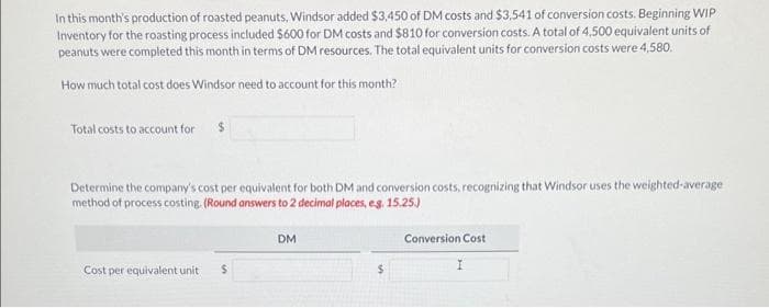 In this month's production of roasted peanuts, Windsor added $3,450 of DM costs and $3,541 of conversion costs. Beginning WIP
Inventory for the roasting process included $600 for DM costs and $810 for conversion costs. A total of 4,500 equivalent units of
peanuts were completed this month in terms of DM resources. The total equivalent units for conversion costs were 4,580.
How much total cost does Windsor need to account for this month?
Total costs to account for
Determine the company's cost per equivalent for both DM and conversion costs, recognizing that Windsor uses the weighted-average
method of process costing. (Round answers to 2 decimal places, eg. 15.25.)
Cost per equivalent unit
$
DM
$
Conversion Cost
I