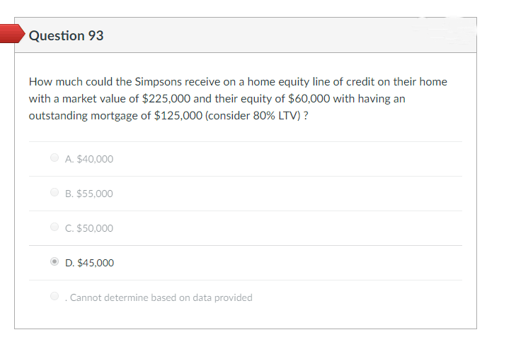 Question 93
How much could the Simpsons receive on a home equity line of credit on their home
with a market value of $225,000 and their equity of $60,000 with having an
outstanding mortgage of $125,000 (consider 80% LTV) ?
A. $40,000
B. $55,000
C. $50,000
D. $45,000
Cannot determine based on data provided