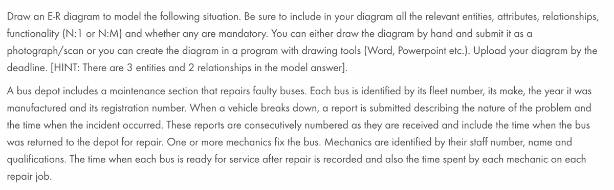 Draw an E-R diagram to model the following situation. Be sure to include in your diagram all the relevant entities, attributes, relationships,
functionality (N:1 or N:M) and whether any are mandatory. You can either draw the diagram by hand and submit it as a
photograph/scan or you can create the diagram in a program with drawing tools (Word, Powerpoint etc.). Upload your diagram by the
deadline. [HINT: There are 3 entities and 2 relationships in the model answer].
A bus depot includes a maintenance section that repairs faulty buses. Each bus is identified by its fleet number, its make, the year it was
manufactured and its registration number. When a vehicle breaks down, a report is submitted describing the nature of the problem and
the time when the incident occurred. These reports are consecutively numbered as they are received and include the time when the bus
was returned to the depot for repair. One or more mechanics fix the bus. Mechanics are identified by their staff number, name and
qualifications. The time when each bus is ready for service after repair is recorded and also the time spent by each mechanic on each
repair job.
