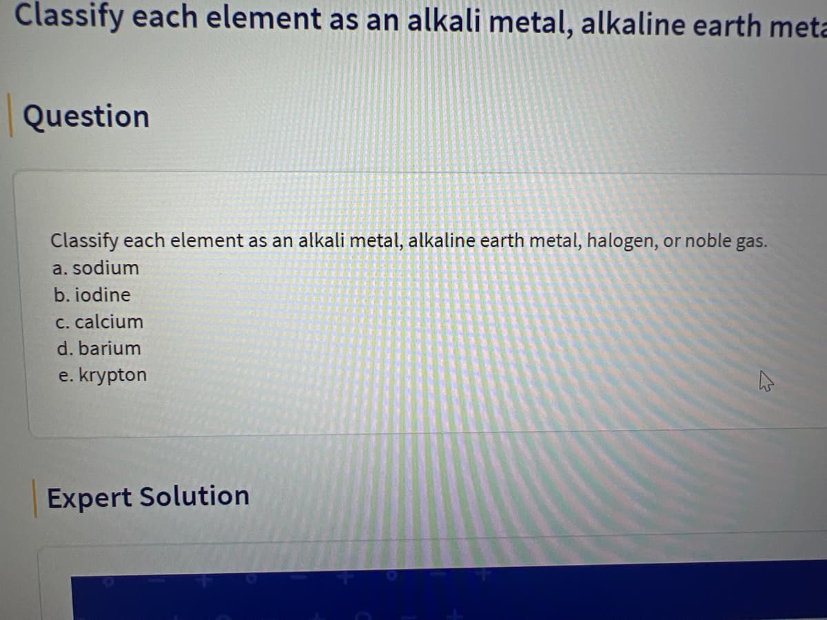 Classify each element as an alkali metal, alkaline earth meta
Question
Classify each element as an alkali metal, alkaline earth metal, halogen, or noble gas.
a. sodium
b. iodine
C. calcium
d. barium
e. krypton
Expert Solution

