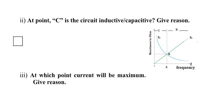 ii) At point, "C" is the circuit inductive/capacitive? Give reason.
X.
frequency
A
iii) At which point current will be maximum.
Give reason.
Reactance in Ohm
