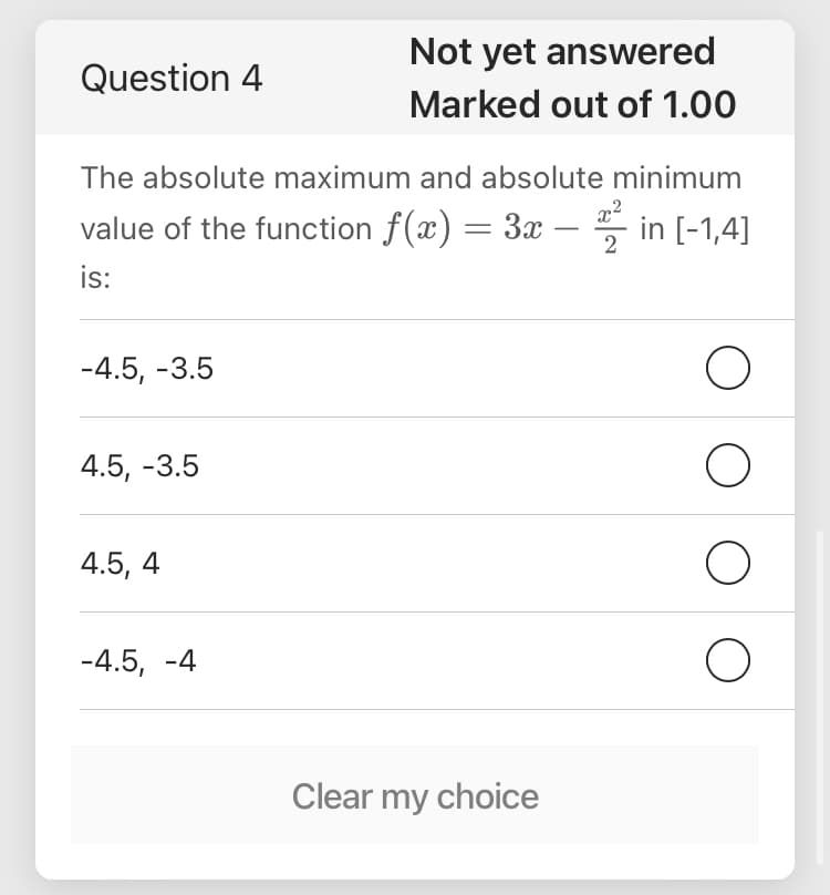 Not yet answered
Question 4
Marked out of 1.00
The absolute maximum and absolute minimum
value of the function f(x) = 3x – 5 in [-1,4]
is:
2
-4.5, -3.5
4.5, -3.5
4.5, 4
-4.5, -4
Clear my choice
O O
