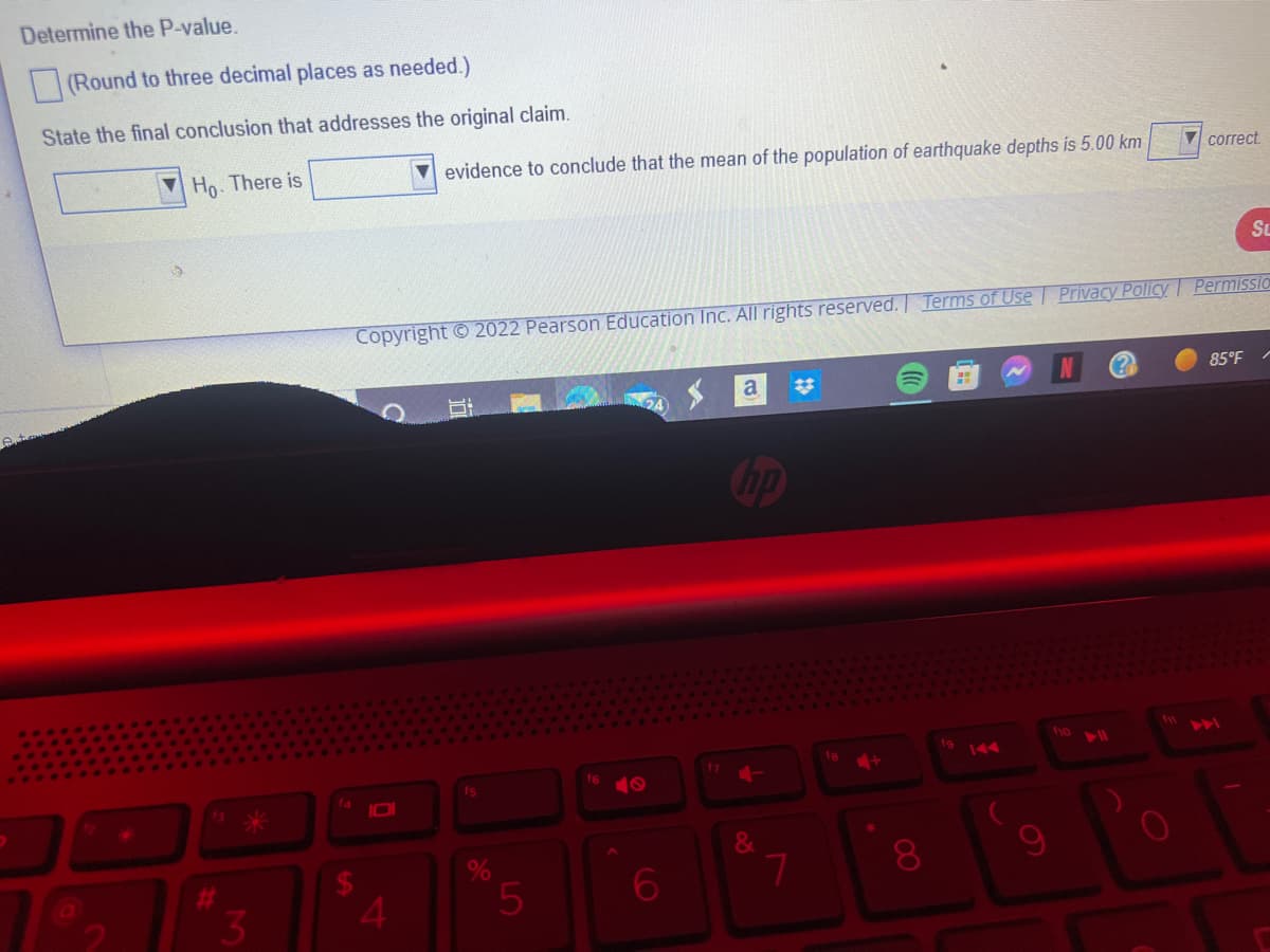 Determine the P-value.
(Round to three decimal places as needed.)
State the final conclusion that addresses the original claim.
Ho. There is
#
3
evidence to conclude that the mean of the population of earthquake depths is 5.00 km
Copyright © 2022 Pearson Education Inc. All rights reserved. Terms of Use
4
fs
5
6
17
a
hp
7
#
+
8
fg
Privacy Policy
f10
fy
correct.
Su
Permissio
85°F