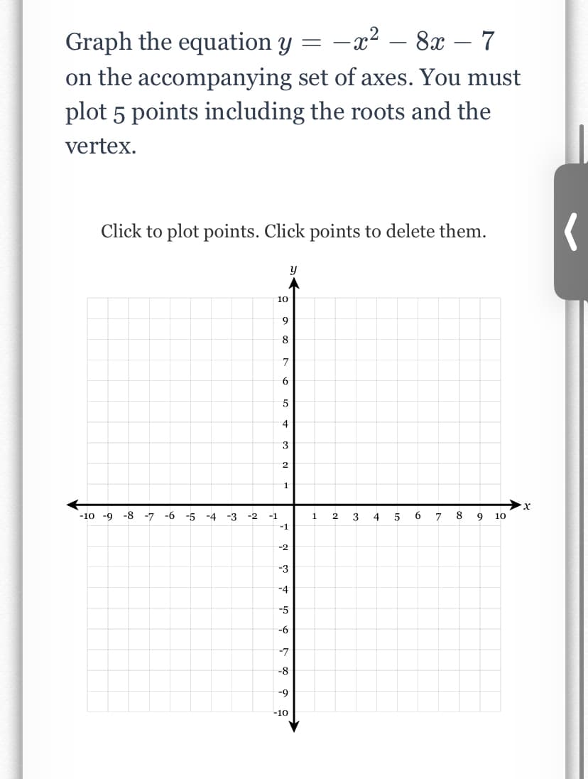 Graph the equation y
= -x² – 8x – 7
%3D
on the accompanying set of axes. You must
plot 5 points including the roots and the
vertex.
Click to plot points. Click points to delete them.
10
6.
8
7
6
5
4
3
2
1
-10 -9 -8
-7
-6 -5 -4
-3
-2
-1
1
3
7
8
9
10
-1
-2
-3
-4
-5
-6
-7
-8
-9
-10
