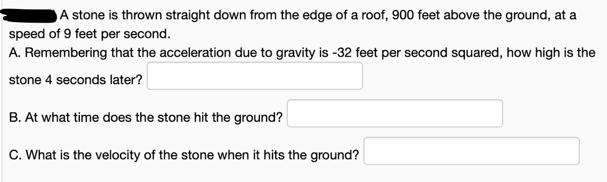A stone is thrown straight down from the edge of a roof, 900 feet above the ground, at a
speed of 9 feet per second.
A. Remembering that the acceleration due to gravity is -32 feet per second squared, how high is the
stone 4 seconds later?
B. At what time does the stone hit the ground?
C. What is the velocity of the stone when it hits the ground?
