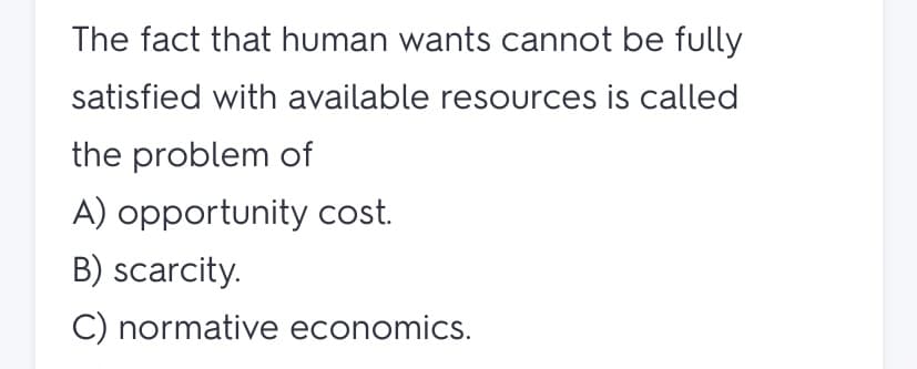 The fact that human wants cannot be fully
satisfied with available resources is called
the problem of
A) opportunity cost.
B) scarcity.
C) normative economics.

