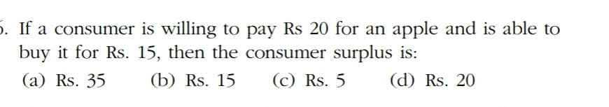 5. If a consumer is willing to pay Rs 20 for an apple and is able to
buy it for Rs. 15, then the consumer surplus is:
(a) Rs. 35
(b) Rs. 15
(c) Rs. 5
(d) Rs. 20

