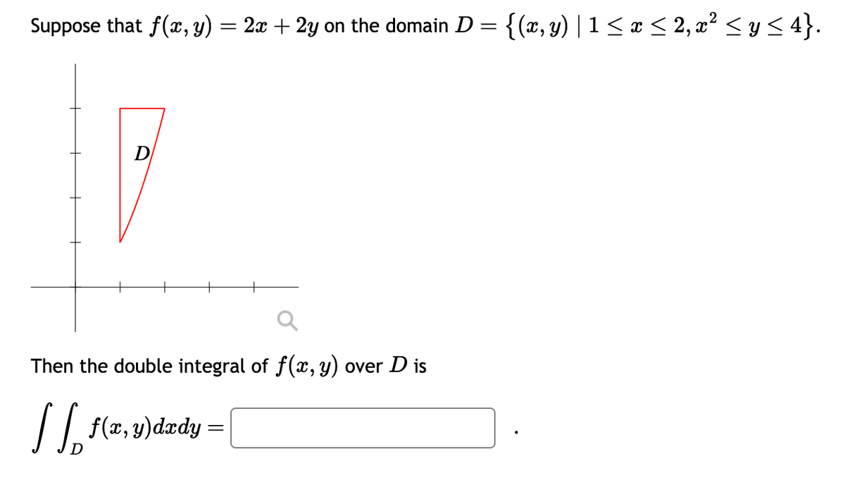 Suppose that ƒ(x, y) = 2x + 2y on the domain D = {(x, y) | 1 ≤ x ≤ 2, x² ≤ y ≤ 4}.
D
Then the double integral of f(x, y) over D is
[[ f(x, y)dady =