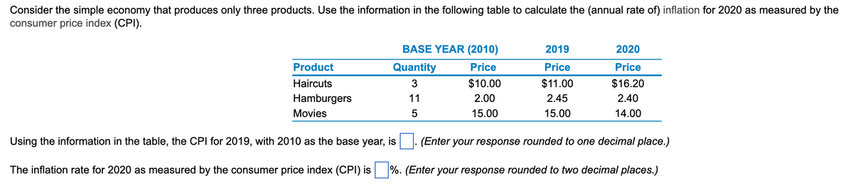 Consider the simple economy that produces only three products. Use the information in the following table to calculate the (annual rate of) inflation for 2020 as measured by the
consumer price index (CPI).
Product
Haircuts
Hamburgers
Movies
BASE YEAR (2010)
Price
$10.00
2.00
15.00
Quantity
3
11
5
2019
Price
$11.00
2.45
15.00
2020
Price
$16.20
2.40
14.00
Using the information in the table, the CPI for 2019, with 2010 as the base year, is
(Enter your response rounded to one decimal place.)
The inflation rate for 2020 as measured by the consumer price index (CPI) is %. (Enter your response rounded to two decimal places.)