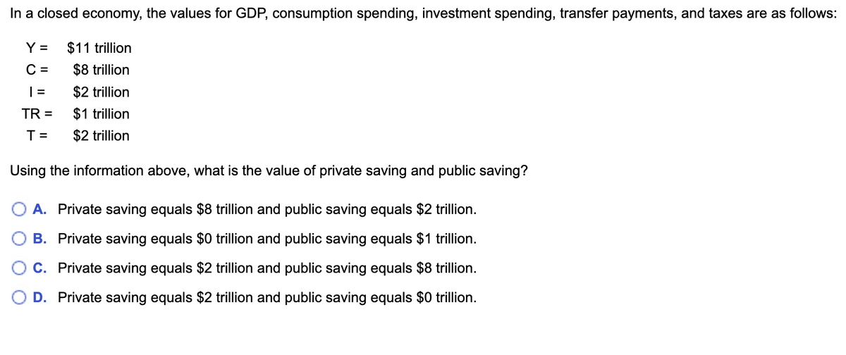 In a closed economy, the values for GDP, consumption spending, investment spending, transfer payments, and taxes are as follows:
$11 trillion
$8 trillion
$2 trillion
$1 trillion
$2 trillion
Y =
C =
| =
TR =
T=
Using the information above, what is the value of private saving and public saving?
A. Private saving equals $8 trillion and public saving equals $2 trillion.
B. Private saving equals $0 trillion and public saving equals $1 trillion.
C. Private saving equals $2 trillion and public saving equals $8 trillion.
D. Private saving equals $2 trillion and public saving equals $0 trillion.