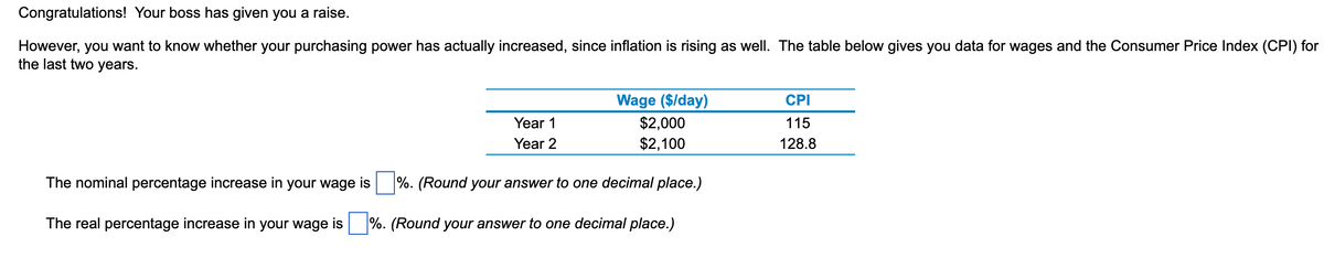 Congratulations! Your boss has given you a raise.
However, you want to know whether your purchasing power has actually increased, since inflation is rising as well. The table below gives you data for wages and the Consumer Price Index (CPI) for
the last two years.
Year 1
Year 2
Wage ($/day)
$2,000
$2,100
The nominal percentage increase in your wage is%. (Round your answer to one decimal place.)
The real percentage increase in your wage is%. (Round your answer to one decimal place.)
CPI
115
128.8