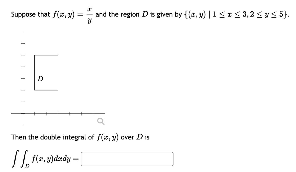 Suppose that f(x, y)
D
=
X
and the region D is given by {(x, y) | 1 ≤ x ≤ 3, 2 ≤ y ≤ 5}.
Y
Then the double integral of f(x, y) over D is
1/₂ f(x, y)dxdy =