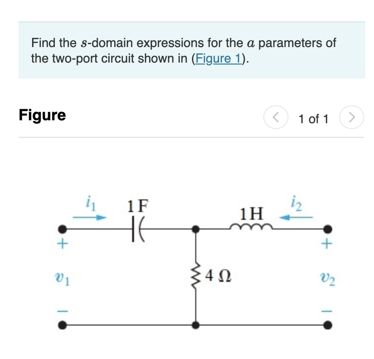 Find the s-domain expressions for the a parameters of
the two-port circuit shown in (Figure 1).
Figure
+
V1
1F
HE
<452
4Ω
1H
<
1 of 1
+
V2
>