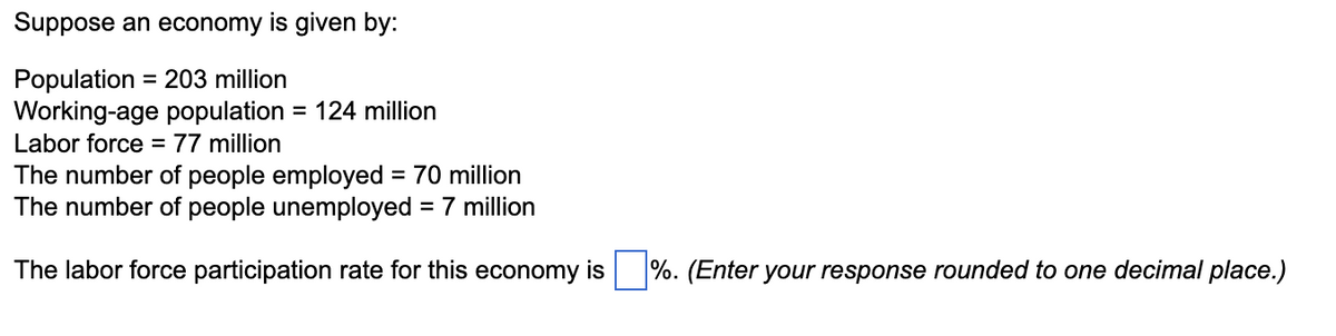 Suppose an economy is given by:
Population = 203 million
Working-age population = 124 million
Labor force = 77 million
The number of people employed = 70 million
The number of people unemployed = 7 million
The labor force participation rate for this economy is %. (Enter your response rounded to one decimal place.)