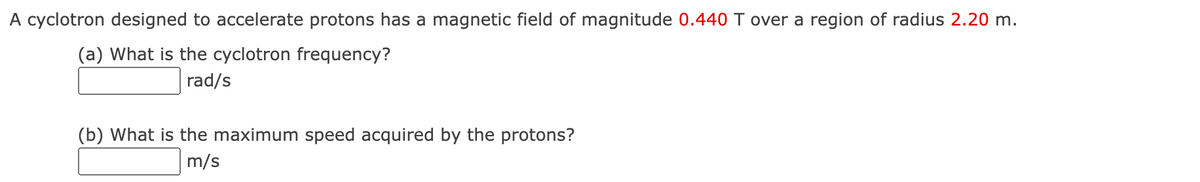 A cyclotron designed to accelerate protons has a magnetic field of magnitude 0.440 T over a region of radius 2.20 m.
(a) What is the cyclotron frequency?
rad/s
(b) What is the maximum speed acquired by the protons?
m/s
