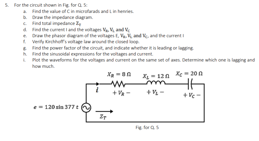 5. For the circuit shown in Fig. for Q. 5:
a. Find the value of C in microfarads and L in henries.
b. Draw the impedance diagram.
Find total impedance Z,
d. Find the current I and the voltages Vr, VL and Vc
Draw the phasor diagram of the voltages E, Vr, V1 and Vc, and the current I
f. Verify Kirchhoff's voltage law around the closed loop.
g. Find the power factor of the circuit, and indicate whether it is leading or lagging.
h. Find the sinusoidal expressions for the voltages and current.
i. Plot the waveforms for the voltages and current on the same set of axes. Determine which one is lagging and
С.
е.
how much.
XR = 8 0
X1 = 12 0 Xc = 20 N
u
i
+ VR -
+ V½ –
+Vc -
e = 120 sin 377 t
Fig. for Q. 5
