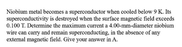Niobium metal becomes a superconductor when cooled below 9 K. Its
superconductivity is destroyed when the surface magnetic field exceeds
0.100 T. Determine the maximum current a 4.00-mm-diameter niobium
wire can carry and remain superconducting, in the absence of any
external magnetic field. Give your answer in A.
