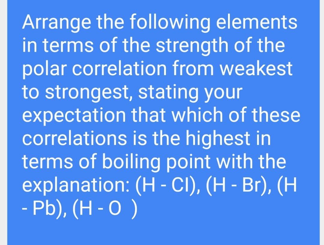 Arrange the following elements
in terms of the strength of the
polar correlation from weakest
to strongest, stating your
expectation that which of these
correlations is the highest in
terms of boiling point with the
explanation: (H - CI), (H - Br), (H
- Pb), (H - 0 )
