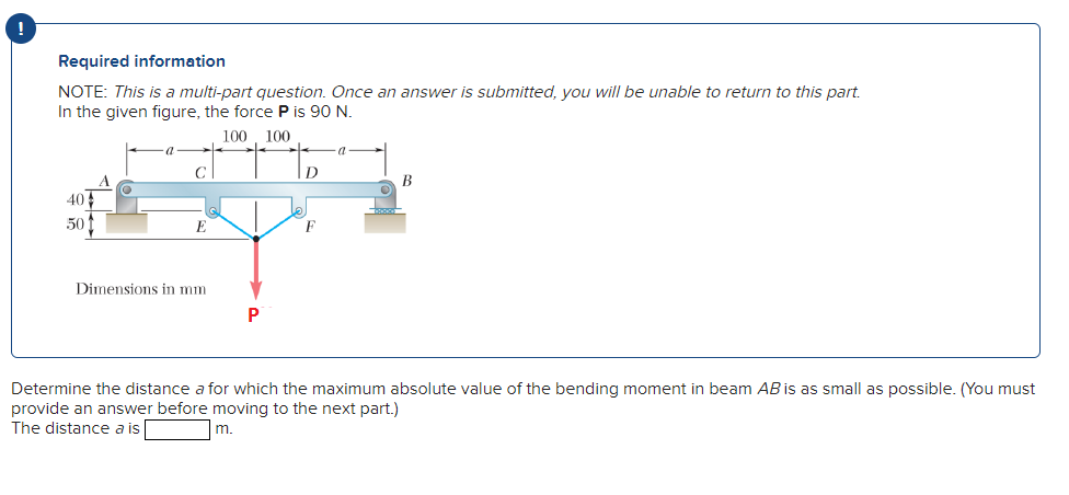 Required information
NOTE: This is a multi-part question. Once an answer is submitted, you will be unable to return to this part.
In the given figure, the force P is 90 N.
100 100
В
40
50
Dimensions in mm
P
Determine the distance a for which the maximum absolute value of the bending moment in beam AB is as small as possible. (You must
provide an answer before moving to the next part.)
The distance a is
m.
