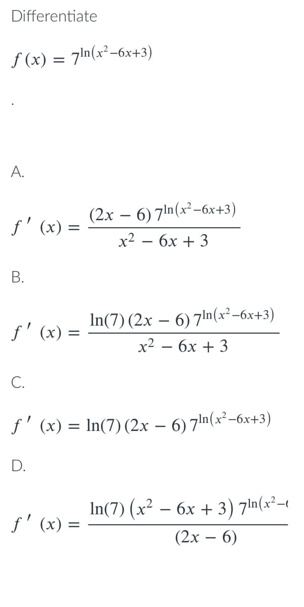 Differentiate
f (x) = 7ln(x²-6x+3)
A.
f' (x) :
(2х — 6) 7in (x* -6х+3)
x2 — 6х + 3
|
В.
f' (x) =
In(7) (2x – 6) 7ln(x²-6x+3)
x2 — бх + 3
C.
f' (x) = In(7) (2x – 6) 7ln(x²-6x+3)
D.
In(7) (x² – 6x + 3) 7In(x²t
(2х — 6)
f' (x) =
|
