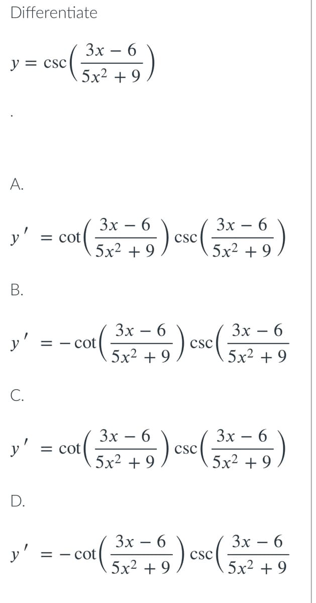 Differentiate
Зх — 6
y = csc
5х2 + 9
A.
y' = ou( ose)
Зх — 6
= cot
5x2 + 9
Зх — 6
:).
-
csc
5x2 + 9
В.
Зх — 6
cot
Зх — 6
y'
csc
Sx² + 9) so
5x2 + 9
C.
Зх — 6
Зх — 6
y'
= cot
csc
5x2 + 9
5x2 + 9
D.
Зх — 6
) csc(3x² +9
Зх — 6
cot
5x2 + 9
= -
